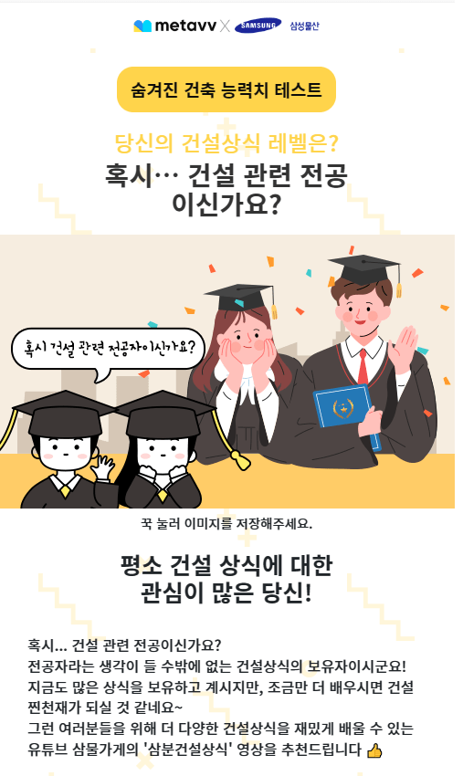 삼성물산 메타브 건설 건축 능력치 테스트 결과[링크]  오늘도 재밌는 테스트가 새로 생겨서 준비해봤습니다. 삼성물산과 메타브콜라보 테스트 인데요. 요즘 인기있는 테스트를 이런식으로 콜라보해서 홍보하는것도 꽤 좋은 듯합니다. 오늘은 모든 문제부터 결과까지 준비해 봤습니다.